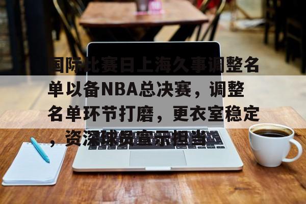 乐动app-国际比赛日上海久事调整名单以备NBA总决赛，调整名单环节打磨，更衣室稳定，资深球员宣示担当的简单介绍